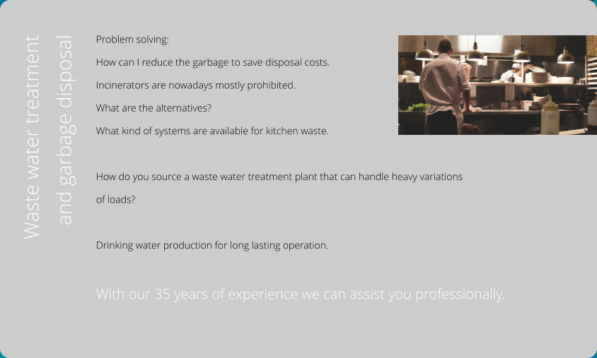 Problem solving:  How can I reduce the garbage to save disposal costs.  Incinerators are nowadays mostly prohibited.  What are the alternatives? What kind of systems are available for kitchen waste.  How do you source a waste water treatment plant that can handle heavy variations  of loads?  Drinking water production for long lasting operation.  With our 35 years of experience we can assist you professionally.  Waste water treatment  and garbage disposal