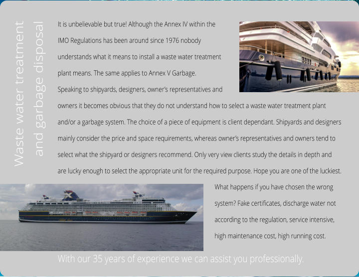 It is unbelievable but true! Although the Annex IV within the  IMO Regulations has been around since 1976 nobody  understands what it means to install a waste water treatment  plant means. The same applies to Annex V Garbage. Speaking to shipyards, designers, owner’s representatives and  owners it becomes obvious that they do not understand how to select a waste water treatment plant  and/or a garbage system. The choice of a piece of equipment is client dependant. Shipyards and designers  mainly consider the price and space requirements, whereas owner’s representatives and owners tend to  select what the shipyard or designers recommend. Only very view clients study the details in depth and  are lucky enough to select the appropriate unit for the required purpose. Hope you are one of the luckiest.     With our 35 years of experience we can assist you professionally.  Waste water treatment and garbage disposal  What happens if you have chosen the wrong  system? Fake certificates, discharge water not  according to the regulation, service intensive,  high maintenance cost, high running cost.