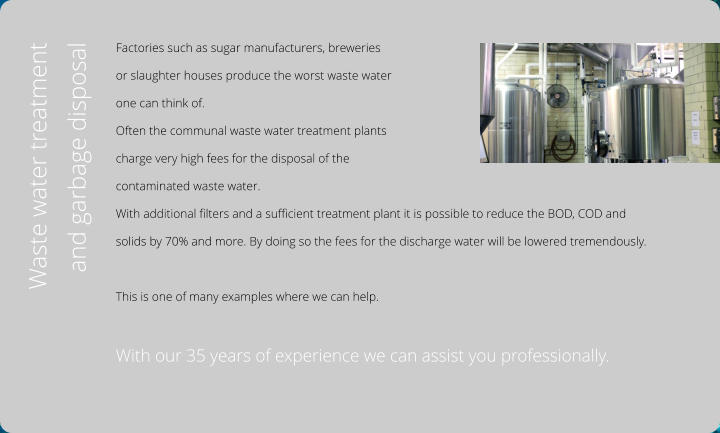 Factories such as sugar manufacturers, breweries  or slaughter houses produce the worst waste water  one can think of.  Often the communal waste water treatment plants  charge very high fees for the disposal of the  contaminated waste water. With additional filters and a sufficient treatment plant it is possible to reduce the BOD, COD and  solids by 70% and more. By doing so the fees for the discharge water will be lowered tremendously.   This is one of many examples where we can help.  With our 35 years of experience we can assist you professionally.  Waste water treatment and garbage disposal