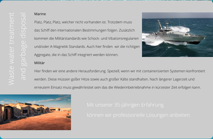 Marine Platz, Platz, Platz, welcher nicht vorhanden ist. Trotzdem muss  das Schiff den internationalen Bestimmungen folgen. Zusätzlich  kommen die Militärstandards wie Schock- und Vibationsregularien  und/oder A-Magnetik Standards. Auch hier finden  wir die richtigen  Aggregate, die in das Schiff integriert werden können. Militär Hier finden wir eine andere Herausforderung. Speziell, wenn wir mit containerisierten Systemen konfrontiert  werden. Diese müssen goßer Hitze sowie auch großer Kälte standhalten. Nach längerer Lagerzeit und  erneutem Einsatz muss gewährleistet sein das die Wiederinbetriebnahme in kürzester Zeit erfolgen kann.                                          Mit unserer 35-jährigen Erfahrung                                          können wir professionelle Lösungen anbieten. Waste water treatment and garbage disposal