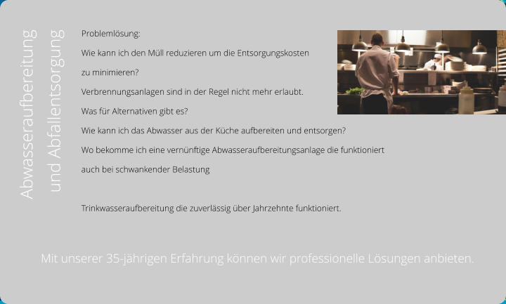 Problemlösung:  Wie kann ich den Müll reduzieren um die Entsorgungskosten  zu minimieren?  Verbrennungsanlagen sind in der Regel nicht mehr erlaubt.  Was für Alternativen gibt es?  Wie kann ich das Abwasser aus der Küche aufbereiten und entsorgen? Wo bekomme ich eine vernünftige Abwasseraufbereitungsanlage die funktioniert  auch bei schwankender Belastung  Trinkwasseraufbereitung die zuverlässig über Jahrzehnte funktioniert.  Abwasseraufbereitung  und Abfallentsorgung Mit unserer 35-jährigen Erfahrung können wir professionelle Lösungen anbieten.