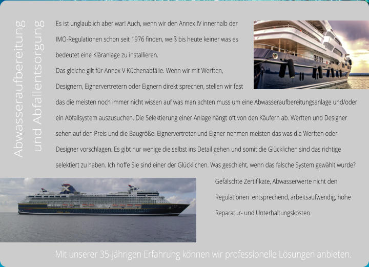 Es ist unglaublich aber war! Auch, wenn wir den Annex IV innerhalb der  IMO-Regulationen schon seit 1976 finden, weiß bis heute keiner was es  bedeutet eine Kläranlage zu installieren.  Das gleiche gilt für Annex V Küchenabfälle. Wenn wir mit Werften,  Designern, Eignervertretern oder Eignern direkt sprechen, stellen wir fest  das die meisten noch immer nicht wissen auf was man achten muss um eine Abwasseraufbereitungsanlage und/oder  ein Abfallsystem auszusuchen. Die Selektierung einer Anlage hängt oft von den Käufern ab. Werften und Designer  sehen auf den Preis und die Baugröße. Eignervertreter und Eigner nehmen meisten das was die Werften oder  Designer vorschlagen. Es gibt nur wenige die selbst ins Detail gehen und somit die Glücklichen sind das richtige  selektiert zu haben. Ich hoffe Sie sind einer der Glücklichen. Was geschieht, wenn das falsche System gewählt wurde? Abwasseraufbereitung  und Abfallentsorgung Gefälschte Zertifikate, Abwasserwerte nicht den  Regulationen  entsprechend, arbeitsaufwendig, hohe  Reparatur- und Unterhaltungskosten.   Mit unserer 35-jährigen Erfahrung können wir professionelle Lösungen anbieten.